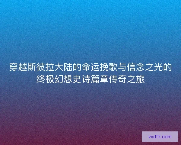 穿越斯彼拉大陆的命运挽歌与信念之光的终极幻想史诗篇章传奇之旅