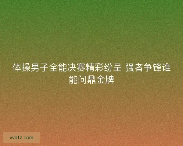 体操男子全能决赛精彩纷呈 强者争锋谁能问鼎金牌