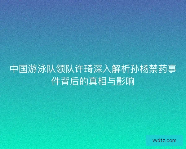 中国游泳队领队许琦深入解析孙杨禁药事件背后的真相与影响