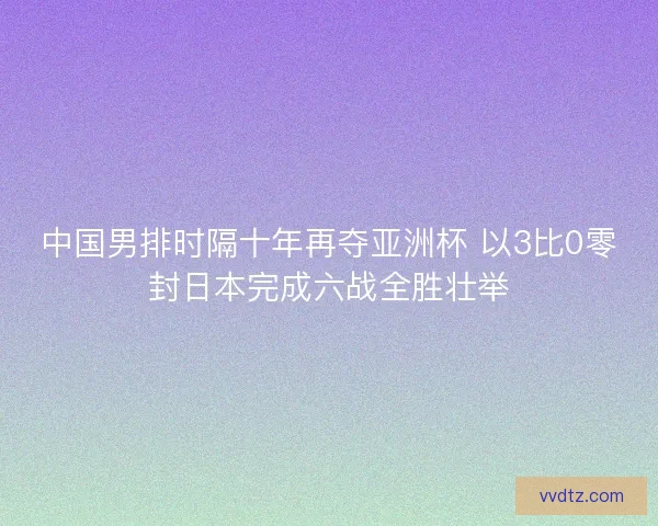 中国男排时隔十年再夺亚洲杯 以3比0零封日本完成六战全胜壮举