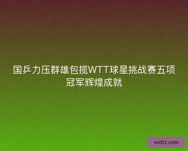 国乒力压群雄包揽WTT球星挑战赛五项冠军辉煌成就