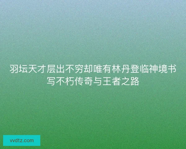 羽坛天才层出不穷却唯有林丹登临神境书写不朽传奇与王者之路
