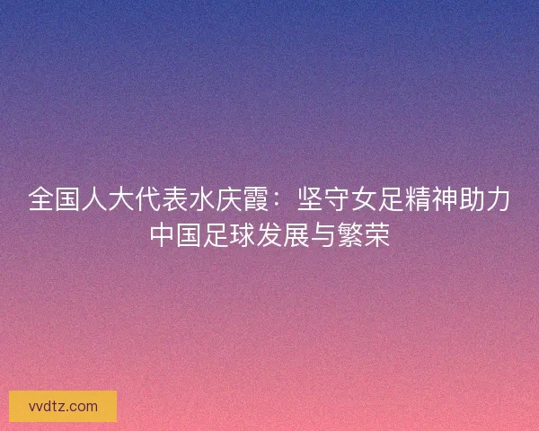 全国人大代表水庆霞：坚守女足精神助力中国足球发展与繁荣
