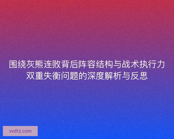围绕灰熊连败背后阵容结构与战术执行力双重失衡问题的深度解析与反思