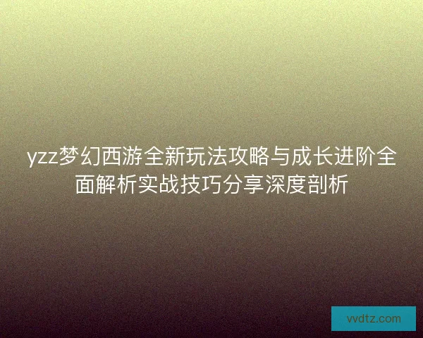 yzz梦幻西游全新玩法攻略与成长进阶全面解析实战技巧分享深度剖析