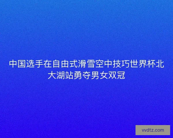 中国选手在自由式滑雪空中技巧世界杯北大湖站勇夺男女双冠