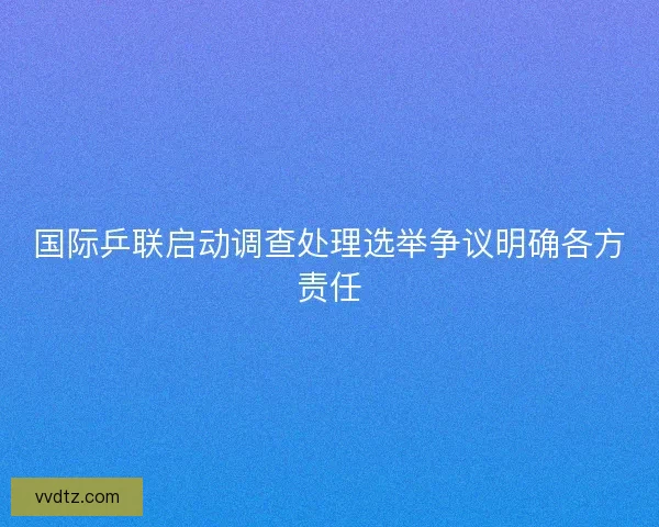 国际乒联启动调查处理选举争议明确各方责任