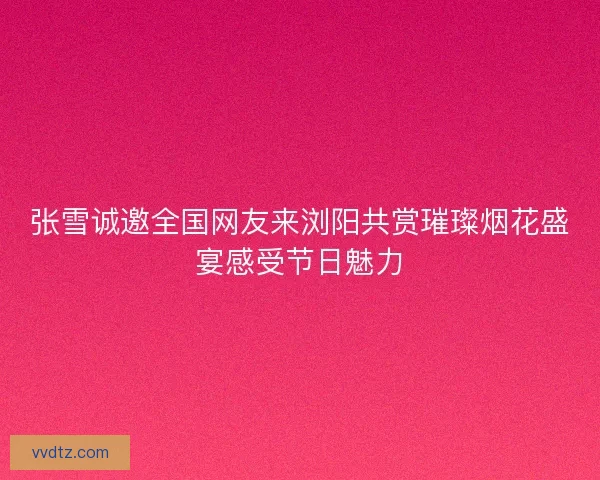 张雪诚邀全国网友来浏阳共赏璀璨烟花盛宴感受节日魅力